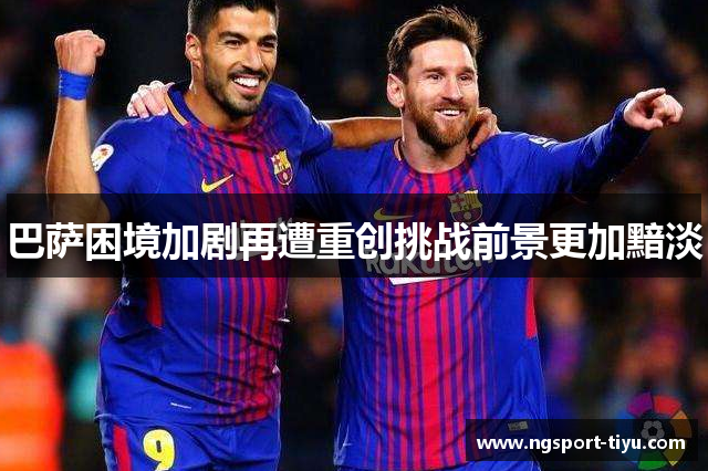 巴萨困境加剧再遭重创挑战前景更加黯淡