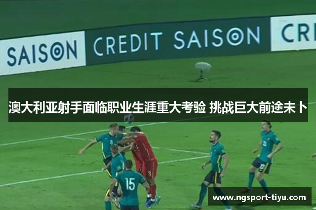 澳大利亚射手面临职业生涯重大考验 挑战巨大前途未卜