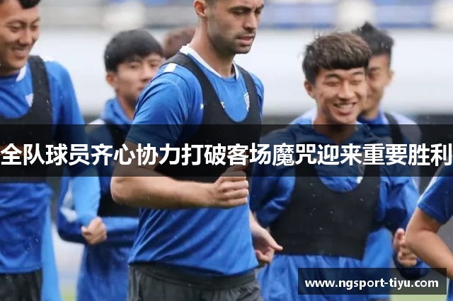 全队球员齐心协力打破客场魔咒迎来重要胜利