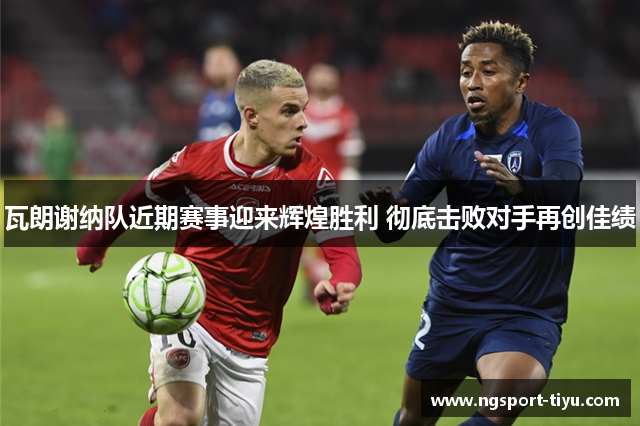 瓦朗谢纳队近期赛事迎来辉煌胜利 彻底击败对手再创佳绩