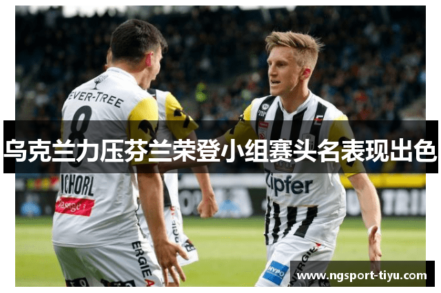 乌克兰力压芬兰荣登小组赛头名表现出色