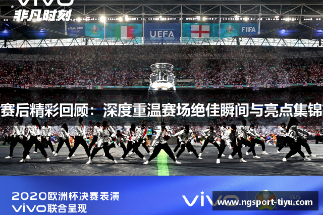 赛后精彩回顾：深度重温赛场绝佳瞬间与亮点集锦