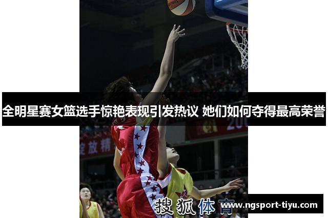 全明星赛女篮选手惊艳表现引发热议 她们如何夺得最高荣誉