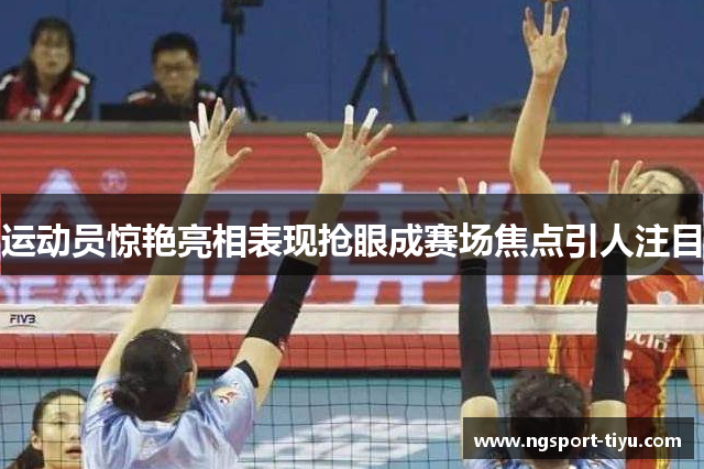 运动员惊艳亮相表现抢眼成赛场焦点引人注目