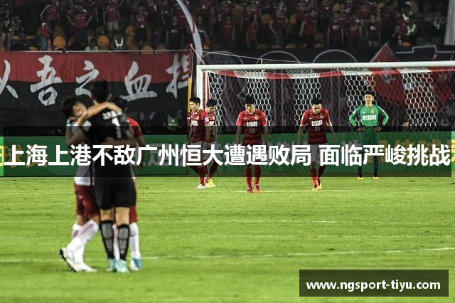 上海上港不敌广州恒大遭遇败局 面临严峻挑战
