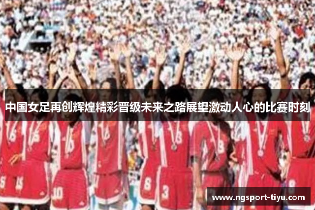 中国女足再创辉煌精彩晋级未来之路展望激动人心的比赛时刻
