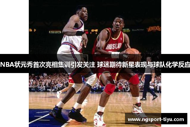 NBA状元秀首次亮相集训引发关注 球迷期待新星表现与球队化学反应