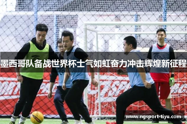 墨西哥队备战世界杯士气如虹奋力冲击辉煌新征程
