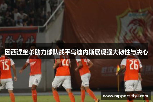因西涅绝杀助力球队战平乌迪内斯展现强大韧性与决心
