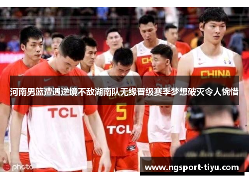 河南男篮遭遇逆境不敌湖南队无缘晋级赛季梦想破灭令人惋惜