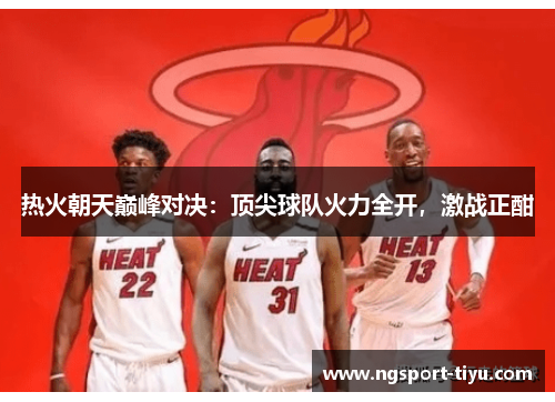 热火朝天巅峰对决：顶尖球队火力全开，激战正酣