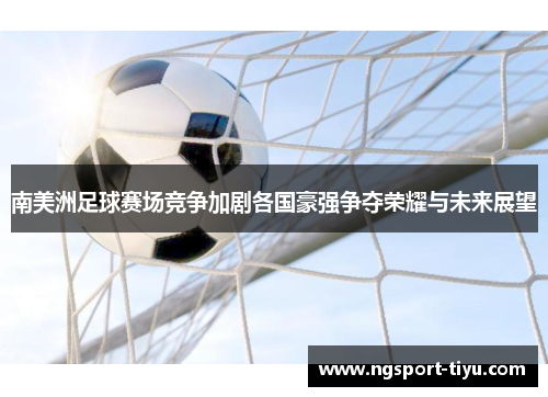 南美洲足球赛场竞争加剧各国豪强争夺荣耀与未来展望