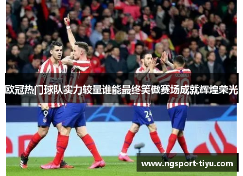 欧冠热门球队实力较量谁能最终笑傲赛场成就辉煌荣光