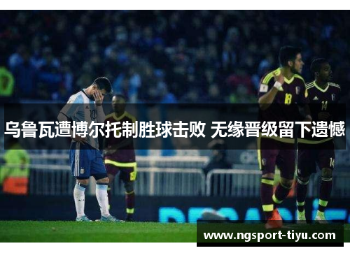 乌鲁瓦遭博尔托制胜球击败 无缘晋级留下遗憾