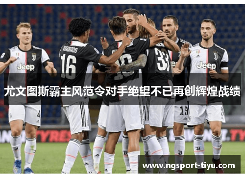尤文图斯霸主风范令对手绝望不已再创辉煌战绩
