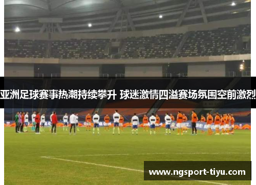 亚洲足球赛事热潮持续攀升 球迷激情四溢赛场氛围空前激烈